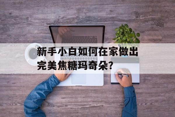 新手小白如何在家做出完美焦糖玛奇朵?-第1张图片- 新手小白如何在家做出完美焦糖玛奇朵?-第1张图片-