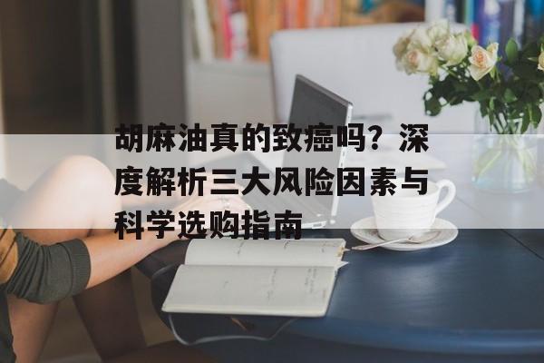 胡麻油真的致癌吗？深度解析三大风险因素与科学选购指南-第1张图片-
