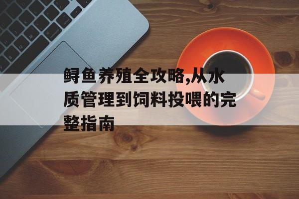 鲟鱼养殖全攻略,从水质管理到饲料投喂的完整指南-第1张图片-