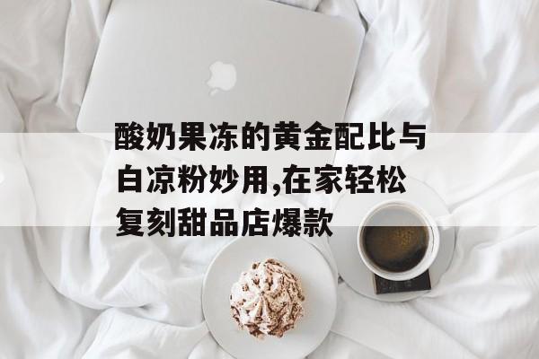 酸奶果冻的黄金配比与白凉粉妙用,在家轻松复刻甜品店爆款-第1张图片-
