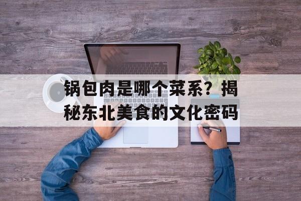 锅包肉是哪个菜系？揭秘东北美食的文化密码-第1张图片-