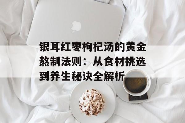 银耳红枣枸杞汤的黄金熬制法则:从食材挑选到养生秘诀全解析-第1张图片- 银耳红枣枸杞汤的黄金熬制法则:从食材挑选到养生秘诀全解析-第1张图片-