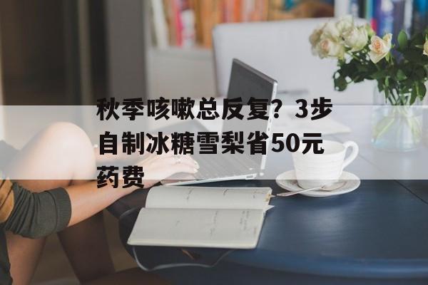 秋季咳嗽总反复？3步自制冰糖雪梨省50元药费-第1张图片-