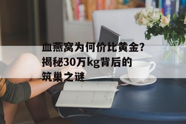 血燕窝为何价比黄金？揭秘30万kg背后的筑巢之谜-第1张图片-