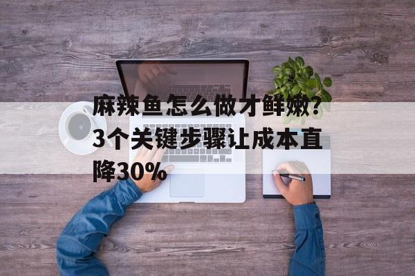 麻辣鱼怎么做才鲜嫩？3个关键步骤让成本直降30%-第1张图片-