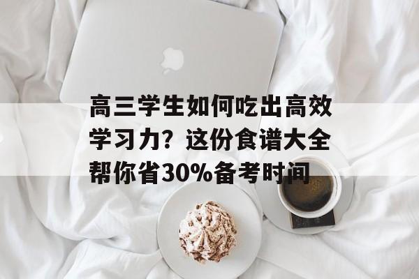 高三学生如何吃出高效学习力？这份食谱大全帮你省30%备考时间-第1张图片-
