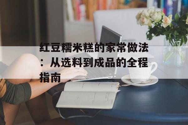 红豆糯米糕的家常做法:从选料到成品的全程指南-第1张图片- 红豆糯米糕的家常做法:从选料到成品的全程指南-第1张图片-