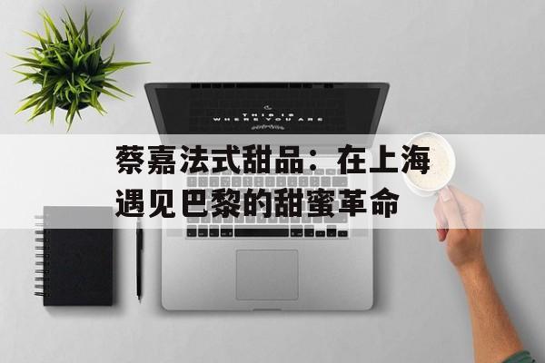 蔡嘉法式甜品：在上海遇见巴黎的甜蜜革命-第1张图片-