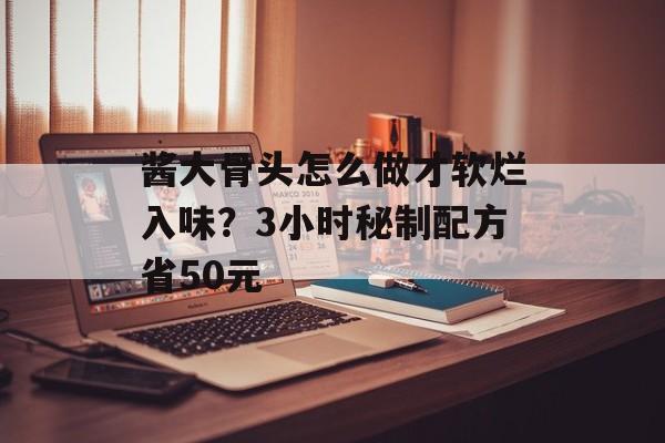 酱大骨头怎么做才软烂入味？3小时秘制配方省50元-第1张图片-