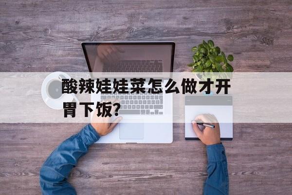 酸辣娃娃菜怎么做才开胃下饭？-第1张图片-