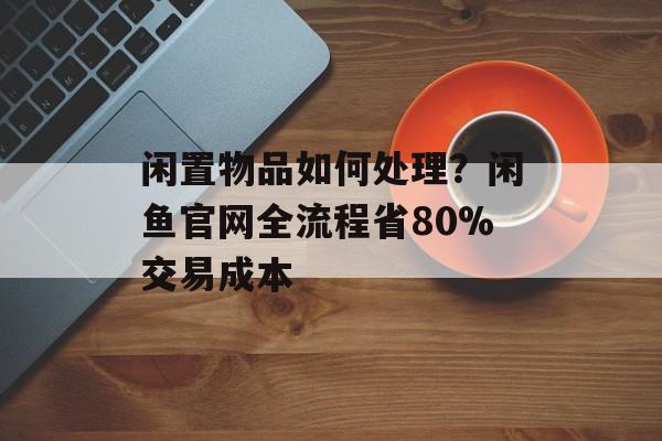 闲置物品如何处理？闲鱼官网全流程省80%交易成本-第1张图片-