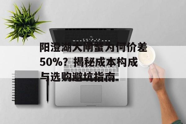 阳澄湖大闸蟹为何价差50%？揭秘成本构成与选购避坑指南-第1张图片-