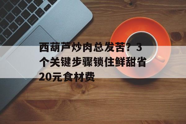 西葫芦炒肉总发苦？3个关键步骤锁住鲜甜省20元食材费-第1张图片-