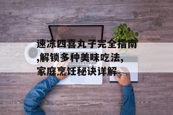 速冻四喜丸子完全指南,解锁多种美味吃法,家庭烹饪秘诀详解-第1张图片-