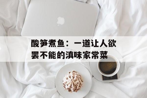 酸笋煮鱼：一道让人欲罢不能的滇味家常菜-第1张图片-