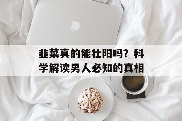 韭菜真的能壮阳吗？科学解读男人必知的真相-第1张图片-