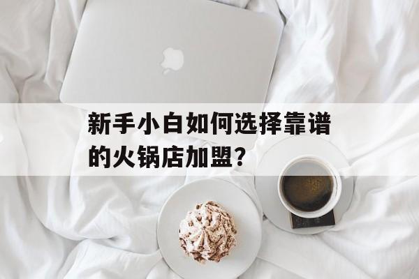 新手小白如何选择靠谱的火锅店加盟？-第1张图片-