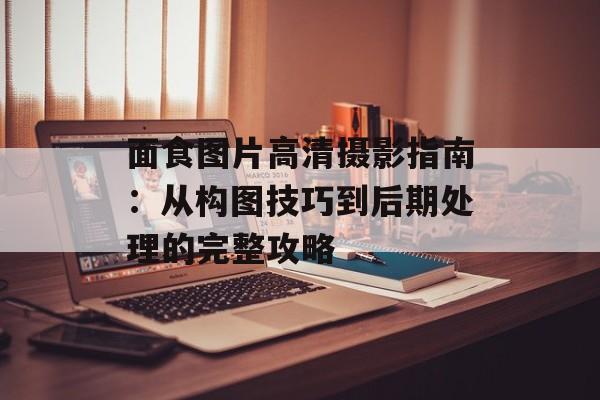 面食图片高清摄影指南：从构图技巧到后期处理的完整攻略-第1张图片-