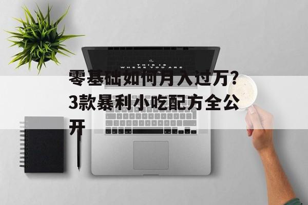 零基础如何月入过万？3款暴利小吃配方全公开-第1张图片-