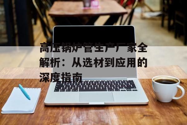 高压锅炉管生产厂家全解析：从选材到应用的深度指南-第1张图片-