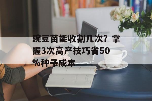 豌豆苗能收割几次？掌握3次高产技巧省50%种子成本-第1张图片-