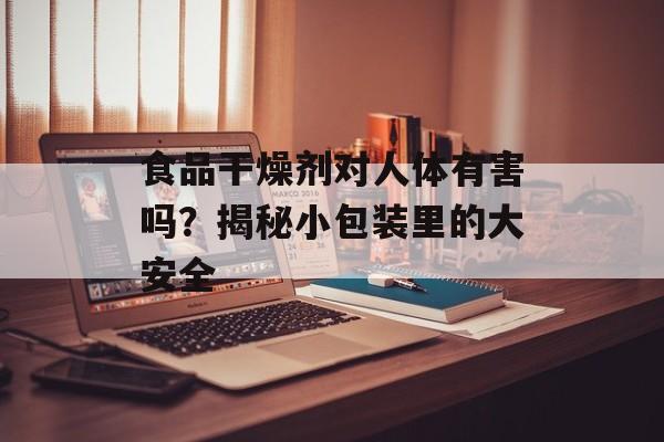 食品干燥剂对人体有害吗？揭秘小包装里的大安全-第1张图片-