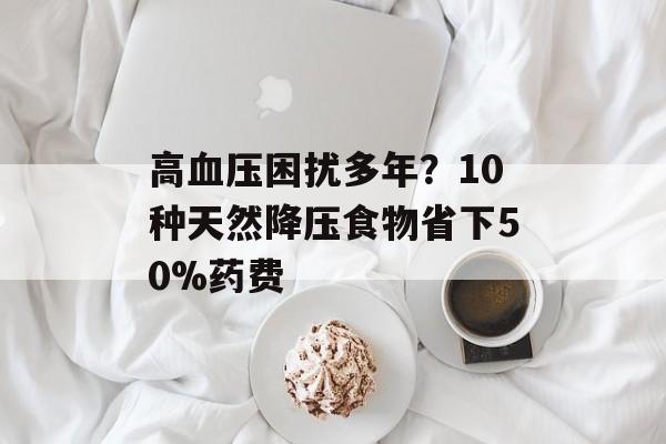 高血压困扰多年?10种天然降压食物省下50%药费-第1张图片- 高血压困扰多年?10种天然降压食物省下50%药费-第1张图片-