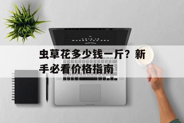 虫草花多少钱一斤？新手必看价格指南-第1张图片-