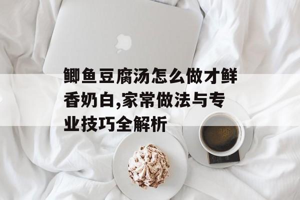 鲫鱼豆腐汤怎么做才鲜香奶白,家常做法与专业技巧全解析-第1张图片-