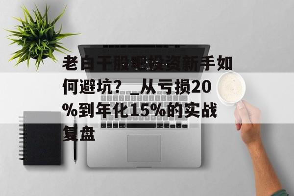 老白干股吧投资新手如何避坑？_从亏损20%到年化15%的实战复盘-第1张图片-