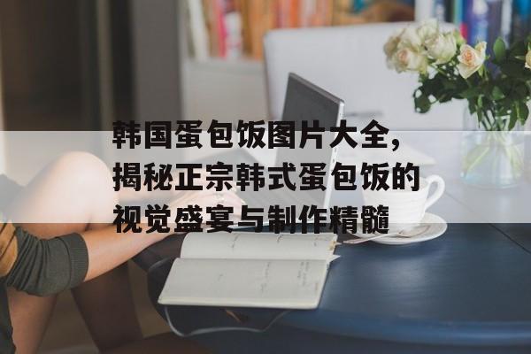 韩国蛋包饭图片大全,揭秘正宗韩式蛋包饭的视觉盛宴与制作精髓-第1张图片-