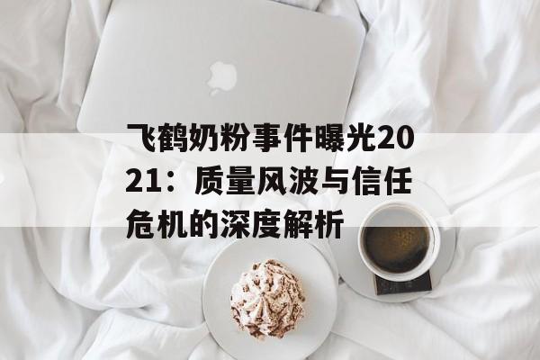 飞鹤奶粉事件曝光2021：质量风波与信任危机的深度解析-第1张图片-