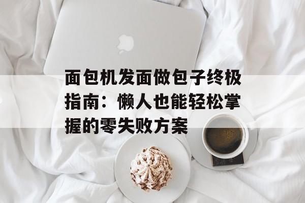 面包机发面做包子终极指南：懒人也能轻松掌握的零失败方案-第1张图片-