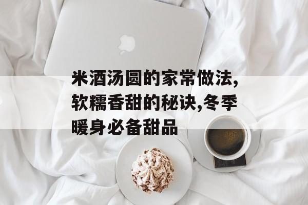 米酒汤圆的家常做法,软糯香甜的秘诀,冬季暖身必备甜品-第1张图片-