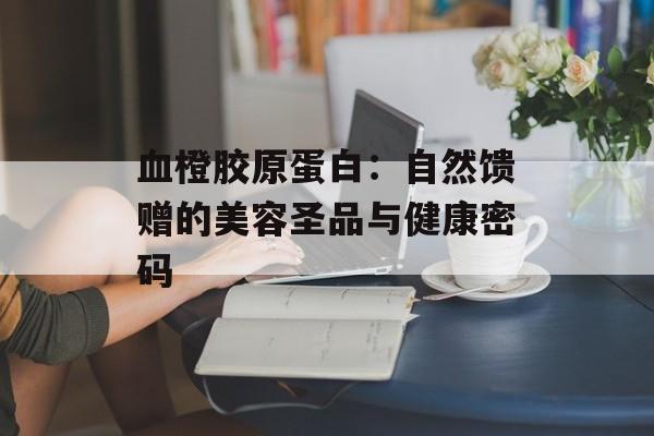 血橙胶原蛋白:自然馈赠的美容圣品与健康密码-第1张图片- 血橙胶原蛋白:自然馈赠的美容圣品与健康密码-第1张图片-
