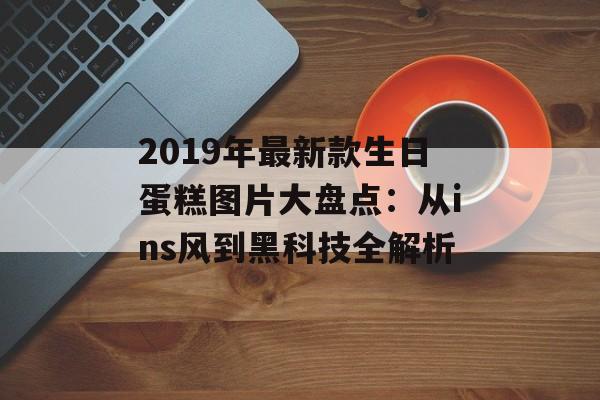 2019年最新款生日蛋糕图片大盘点：从ins风到黑科技全解析-第1张图片-