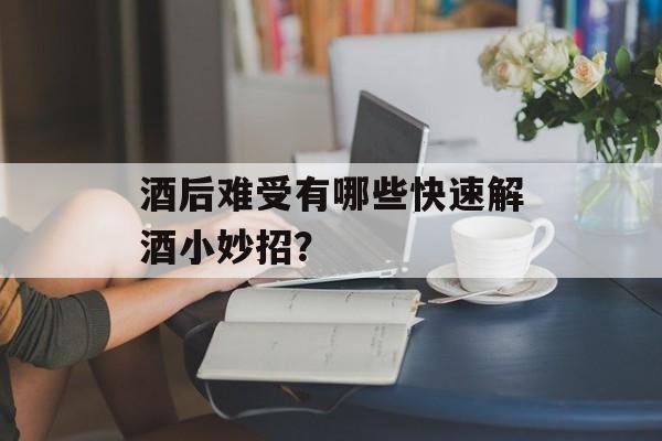 酒后难受有哪些快速解酒小妙招？-第1张图片-