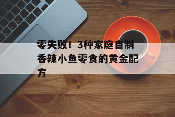 零失败!3种家庭自制香辣小鱼零食的黄金配方-第1张图片- 零失败!3种家庭自制香辣小鱼零食的黄金配方-第1张图片-