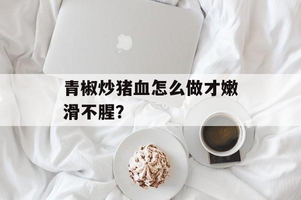 青椒炒猪血怎么做才嫩滑不腥？-第1张图片-