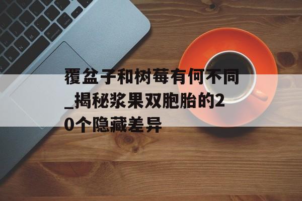 覆盆子和树莓有何不同_揭秘浆果双胞胎的20个隐藏差异-第1张图片- 覆盆子和树莓有何不同_揭秘浆果双胞胎的20个隐藏差异-第1张图片-