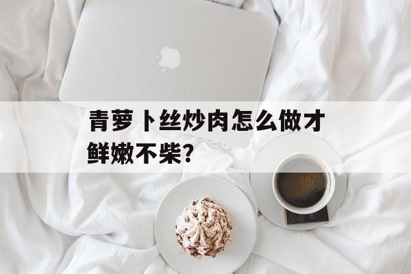 青萝卜丝炒肉怎么做才鲜嫩不柴？-第1张图片-