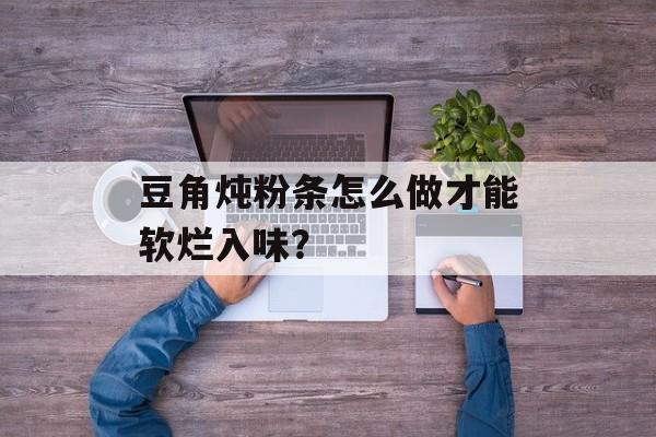 豆角炖粉条怎么做才能软烂入味？-第1张图片-