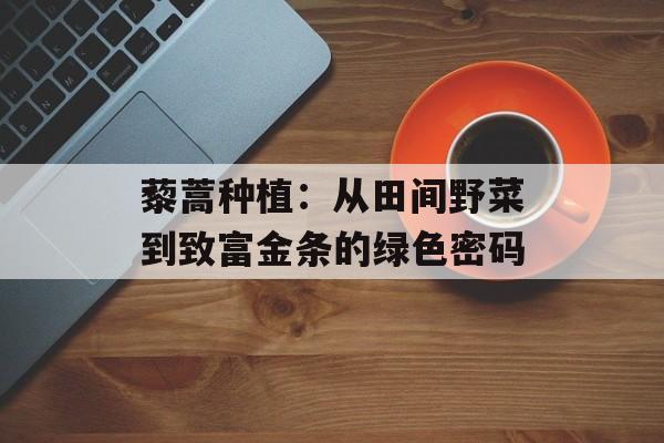藜蒿种植：从田间野菜到致富金条的绿色密码-第1张图片-