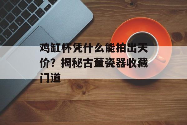 鸡缸杯凭什么能拍出天价？揭秘古董瓷器收藏门道-第1张图片-