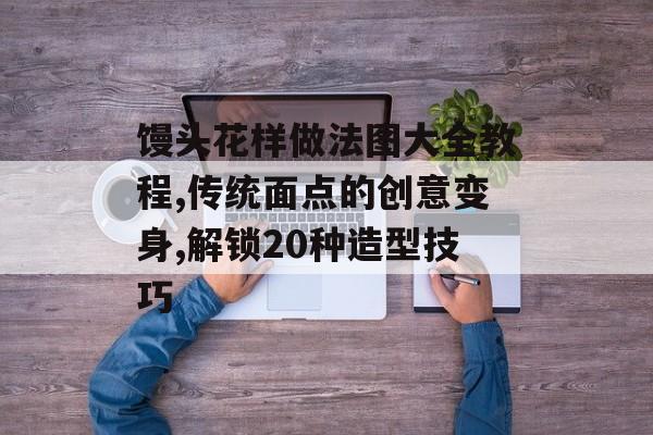 馒头花样做法图大全教程,传统面点的创意变身,解锁20种造型技巧-第1张图片-