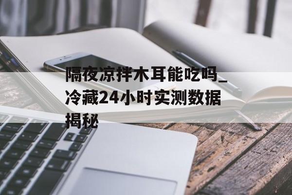 隔夜凉拌木耳能吃吗_冷藏24小时实测数据揭秘-第1张图片-