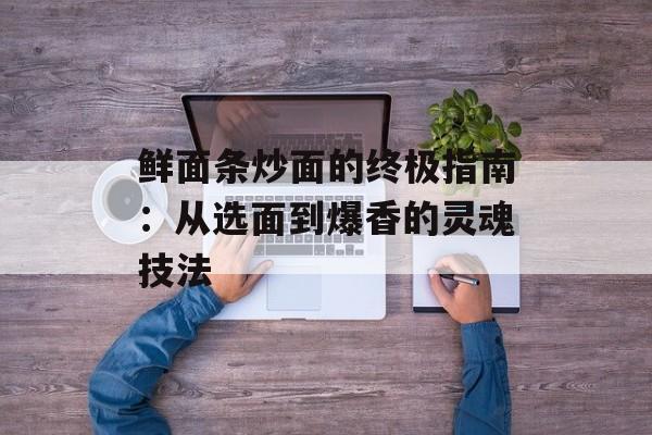 鲜面条炒面的终极指南：从选面到爆香的灵魂技法-第1张图片-