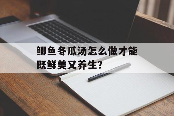 鲫鱼冬瓜汤怎么做才能既鲜美又养生？-第1张图片-