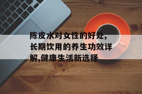 陈皮水对女性的好处,长期饮用的养生功效详解,健康生活新选择-第1张图片-