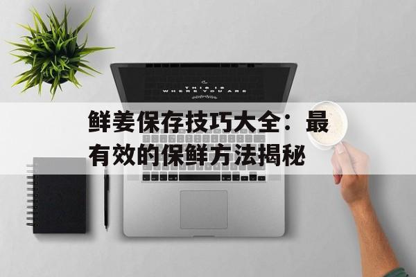鲜姜保存技巧大全：最有效的保鲜方法揭秘-第1张图片-
